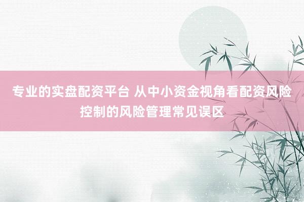 专业的实盘配资平台 从中小资金视角看配资风险控制的风险管理常见误区