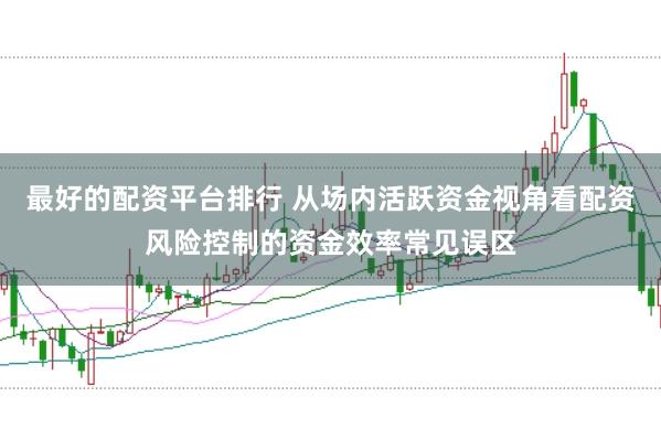 最好的配资平台排行 从场内活跃资金视角看配资风险控制的资金效率常见误区