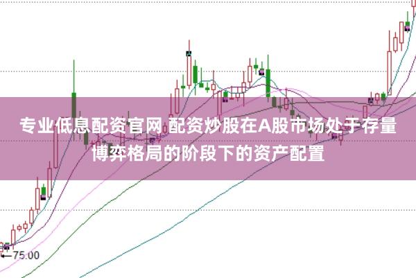 专业低息配资官网 配资炒股在A股市场处于存量博弈格局的阶段下的资产配置