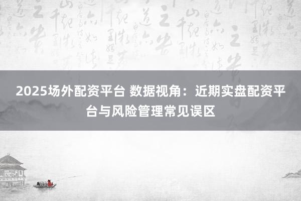2025场外配资平台 数据视角：近期实盘配资平台与风险管理常见误区
