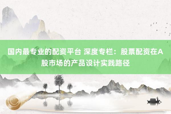 国内最专业的配资平台 深度专栏：股票配资在A股市场的产品设计实践路径