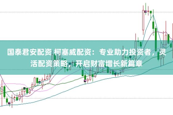 国泰君安配资 柯塞威配资:专业助力投资者,灵活配资策略,开启财富增长新篇章