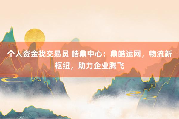 个人资金找交易员 皓鼎中心:鼎皓运网,物流新枢纽,助力企业腾飞