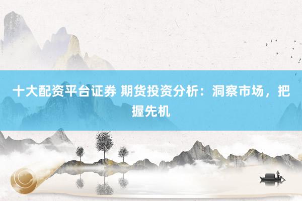 十大配资平台证券 期货投资分析：洞察市场，把握先机
