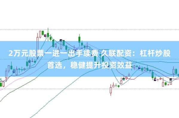 2万元股票一进一出手续费 久联配资：杠杆炒股首选，稳健提升投资效益