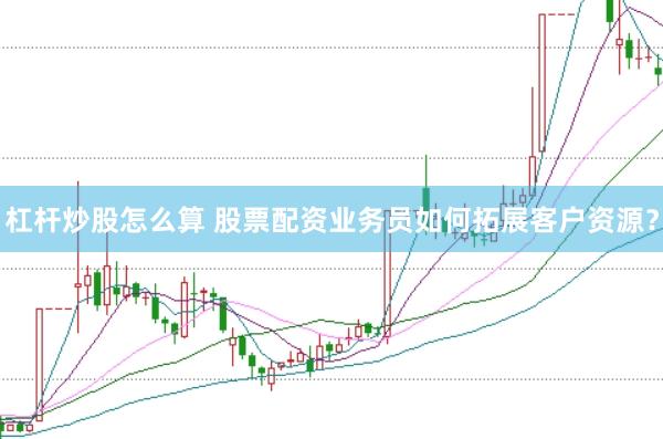 杠杆炒股怎么算 股票配资业务员如何拓展客户资源？