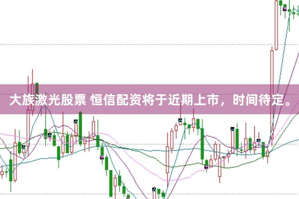 大族激光股票 恒信配资将于近期上市，时间待定。
