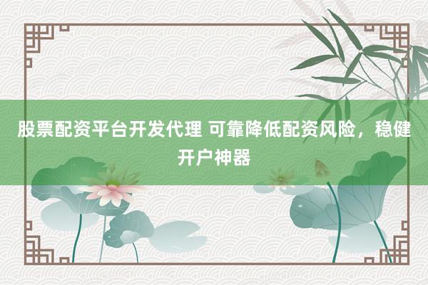 股票配资平台开发代理 可靠降低配资风险，稳健开户神器